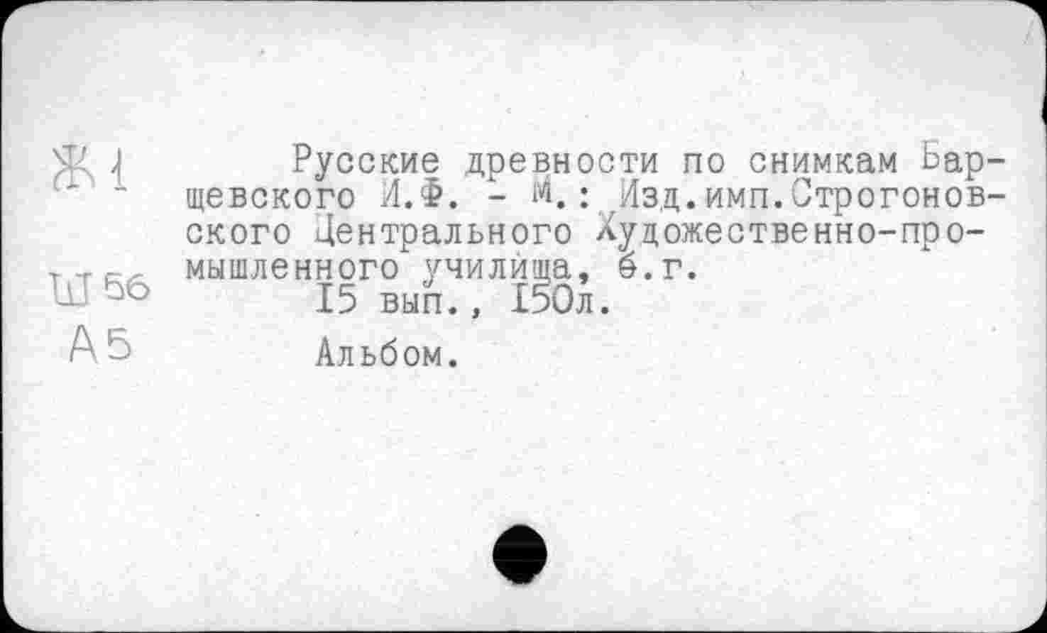 ﻿Ж1
Ы 56
А5
Русские древности по снимкам Барщевского Л.Ф. - м.: Изд.имп.Строгонов-ского Центрального Художественно-промышленного училища, б. г.
15 вып., £5Ол.
Альбом.